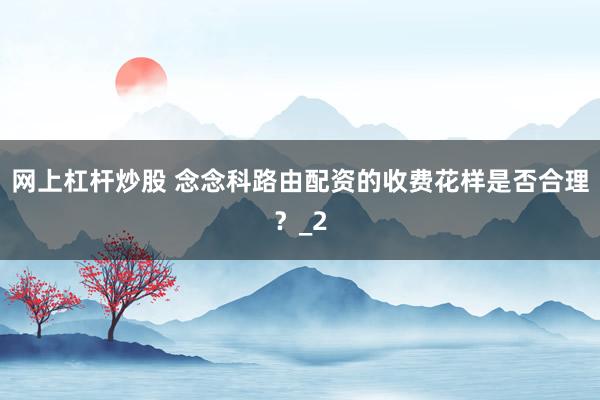 网上杠杆炒股 念念科路由配资的收费花样是否合理？_2