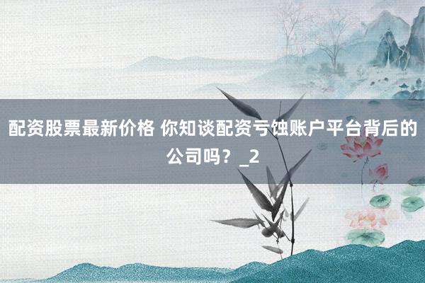 配资股票最新价格 你知谈配资亏蚀账户平台背后的公司吗？_2