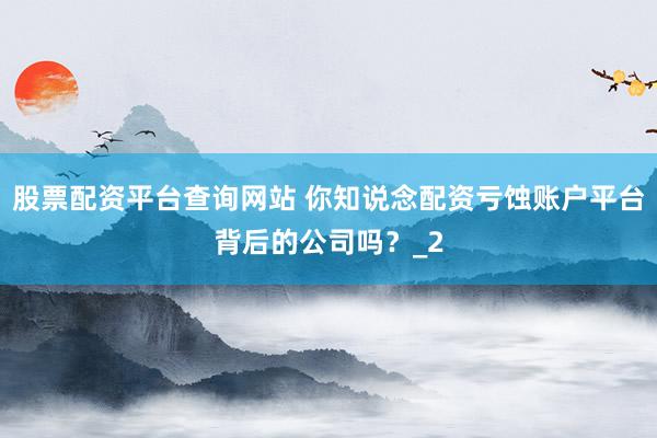 股票配资平台查询网站 你知说念配资亏蚀账户平台背后的公司吗？_2