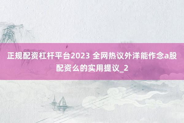 正规配资杠杆平台2023 全网热议外洋能作念a股配资么的实用提议_2