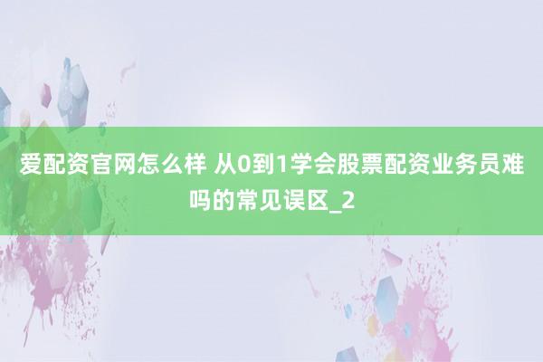 爱配资官网怎么样 从0到1学会股票配资业务员难吗的常见误区_2