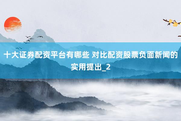 十大证券配资平台有哪些 对比配资股票负面新闻的实用提出_2