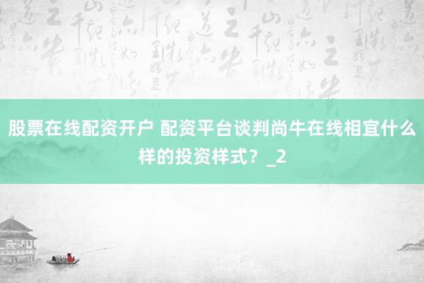 股票在线配资开户 配资平台谈判尚牛在线相宜什么样的投资样式？_2