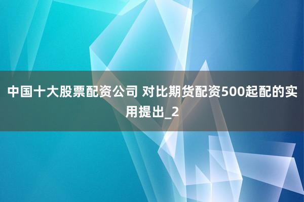 中国十大股票配资公司 对比期货配资500起配的实用提出_2