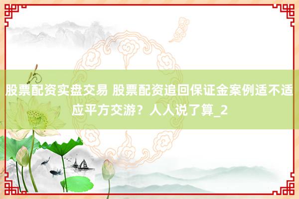 股票配资实盘交易 股票配资追回保证金案例适不适应平方交游？人人说了算_2