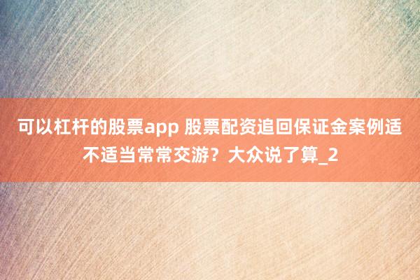 可以杠杆的股票app 股票配资追回保证金案例适不适当常常交游？大众说了算_2