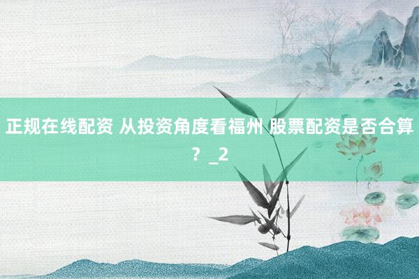 正规在线配资 从投资角度看福州 股票配资是否合算？_2