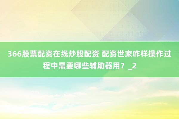 366股票配资在线炒股配资 配资世家咋样操作过程中需要哪些辅助器用？_2