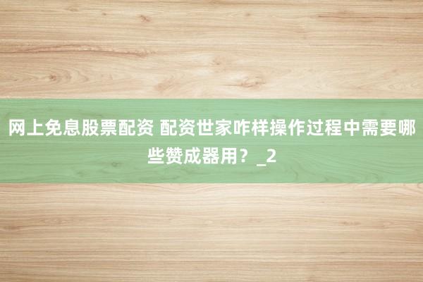 网上免息股票配资 配资世家咋样操作过程中需要哪些赞成器用?_2
