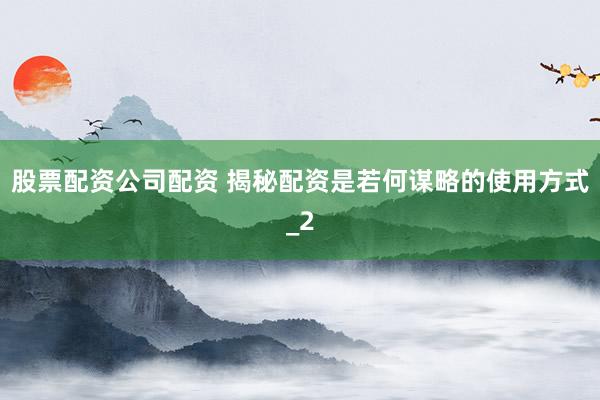 股票配资公司配资 揭秘配资是若何谋略的使用方式_2