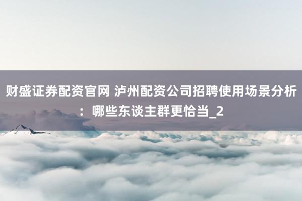 财盛证券配资官网 泸州配资公司招聘使用场景分析：哪些东谈主群更恰当_2