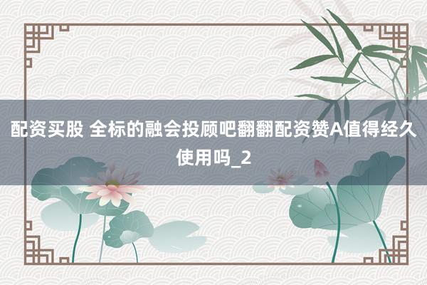 配资买股 全标的融会投顾吧翻翻配资赞A值得经久使用吗_2