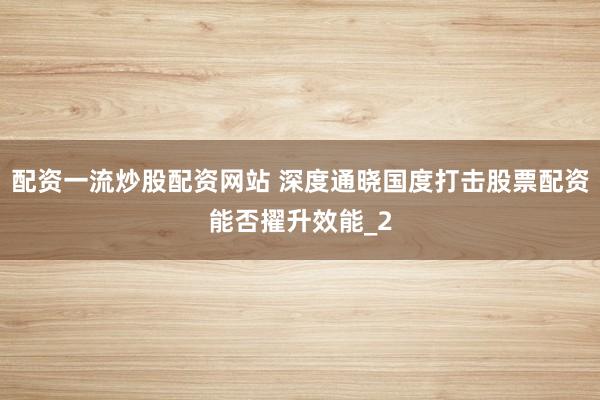 配资一流炒股配资网站 深度通晓国度打击股票配资能否擢升效能_2