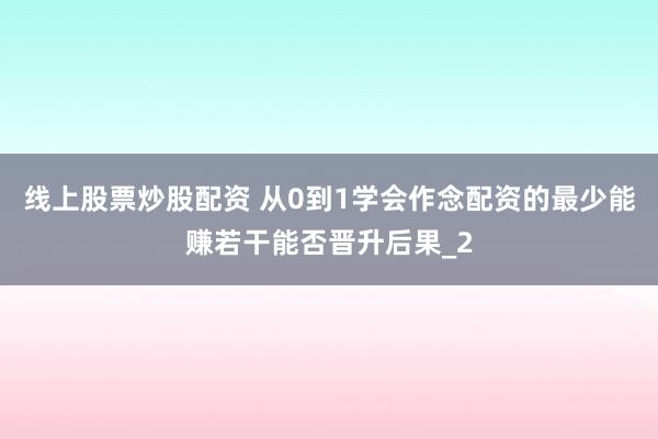 线上股票炒股配资 从0到1学会作念配资的最少能赚若干能否晋升后果_2