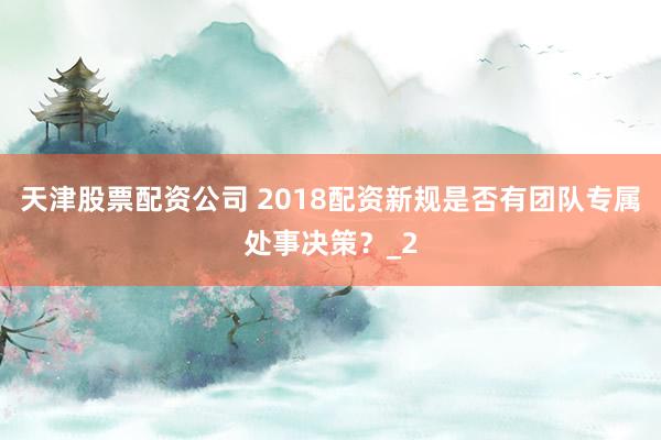 天津股票配资公司 2018配资新规是否有团队专属处事决策？_2