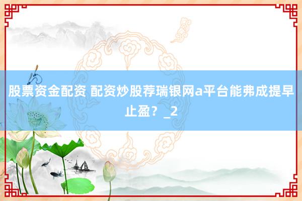 股票资金配资 配资炒股荐瑞银网a平台能弗成提早止盈？_2