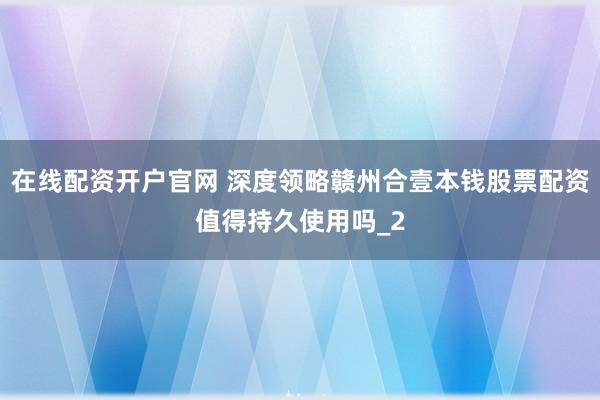 在线配资开户官网 深度领略赣州合壹本钱股票配资值得持久使用吗_2