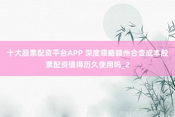 十大股票配资平台APP 深度领略赣州合壹成本股票配资值得历久使用吗_2