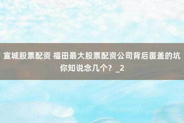 宣城股票配资 福田最大股票配资公司背后覆盖的坑你知说念几个？_2