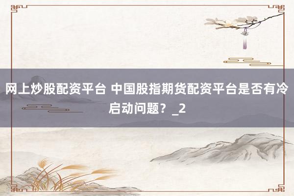 网上炒股配资平台 中国股指期货配资平台是否有冷启动问题？_2