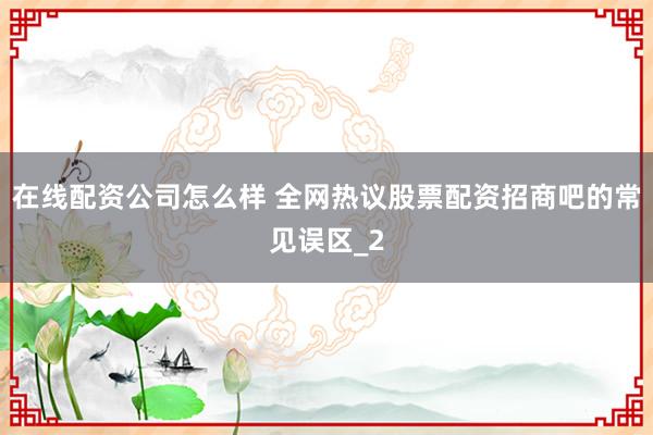 在线配资公司怎么样 全网热议股票配资招商吧的常见误区_2