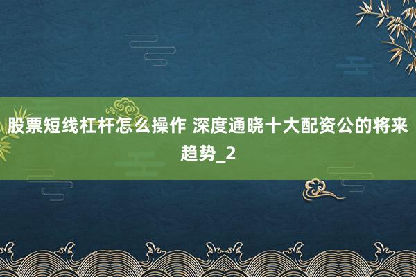 股票短线杠杆怎么操作 深度通晓十大配资公的将来趋势_2