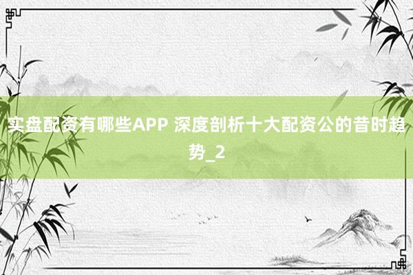 实盘配资有哪些APP 深度剖析十大配资公的昔时趋势_2