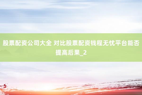 股票配资公司大全 对比股票配资钱程无忧平台能否提高后果_2