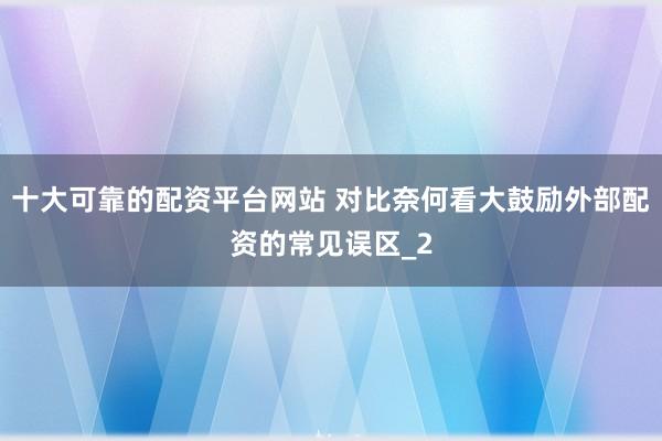 十大可靠的配资平台网站 对比奈何看大鼓励外部配资的常见误区_2