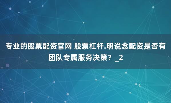 专业的股票配资官网 股票杠杆.明说念配资是否有团队专属服务决策？_2
