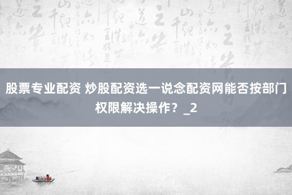 股票专业配资 炒股配资选一说念配资网能否按部门权限解决操作？_2