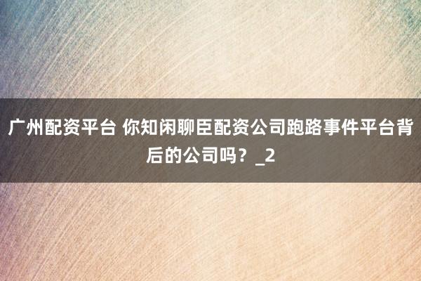 广州配资平台 你知闲聊臣配资公司跑路事件平台背后的公司吗？_2