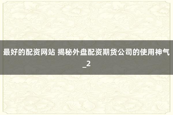 最好的配资网站 揭秘外盘配资期货公司的使用神气_2