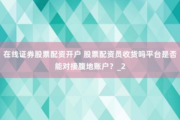 在线证券股票配资开户 股票配资员收货吗平台是否能对接腹地账户？_2