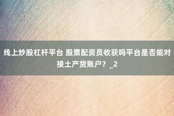 线上炒股杠杆平台 股票配资员收获吗平台是否能对接土产货账户？_2
