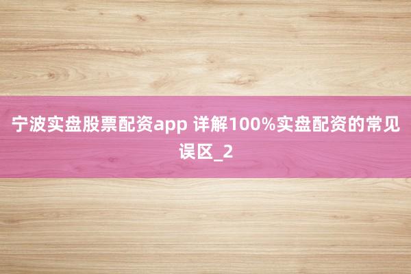 宁波实盘股票配资app 详解100%实盘配资的常见误区_2