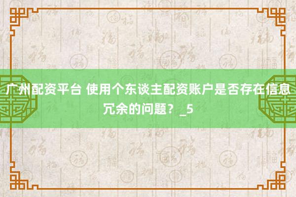广州配资平台 使用个东谈主配资账户是否存在信息冗余的问题？_5