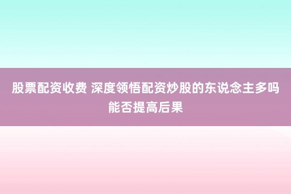 股票配资收费 深度领悟配资炒股的东说念主多吗能否提高后果