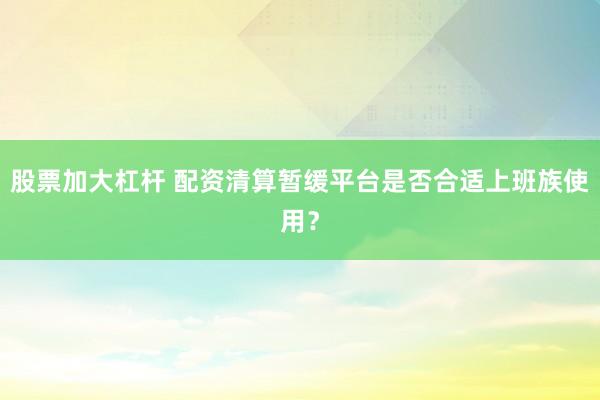 股票加大杠杆 配资清算暂缓平台是否合适上班族使用？