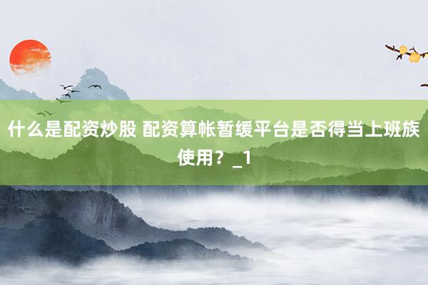什么是配资炒股 配资算帐暂缓平台是否得当上班族使用？_1