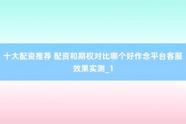 十大配资推荐 配资和期权对比哪个好作念平台客服效果实测_1